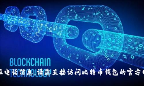 抱歉，我无法提供比特币钱包的客服电话信息，请您直接访问比特币钱包的官方网站或联系相关支持服务获取帮助。
